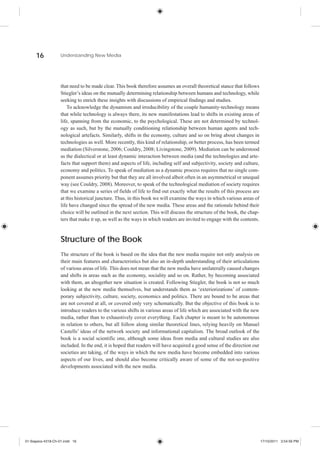 16            Understanding New Media




                    that need to be made clear. This book therefore assumes an overall theoretical stance that follows
                    Stiegler’s ideas on the mutually determining relationship between humans and technology, while
                    seeking to enrich these insights with discussions of empirical findings and studies.
                        To acknowledge the dynamism and irreducibility of the couple humanity-technology means
                    that while technology is always there, its new manifestations lead to shifts in existing areas of
                    life, spanning from the economic, to the psychological. These are not determined by technol-
                    ogy as such, but by the mutually conditioning relationship between human agents and tech-
                    nological artefacts. Similarly, shifts in the economy, culture and so on bring about changes in
                    technologies as well. More recently, this kind of relationship, or better process, has been termed
                    mediation (Silverstone, 2006; Couldry, 2008; Livingstone, 2009). Mediation can be understood
                    as the dialectical or at least dynamic interaction between media (and the technologies and arte-
                    facts that support them) and aspects of life, including self and subjectivity, society and culture,
                    economy and politics. To speak of mediation as a dynamic process requires that no single com-
                    ponent assumes priority but that they are all involved albeit often in an asymmetrical or unequal
                    way (see Couldry, 2008). Moreover, to speak of the technological mediation of society requires
                    that we examine a series of fields of life to find out exactly what the results of this process are
                    at this historical juncture. Thus, in this book we will examine the ways in which various areas of
                    life have changed since the spread of the new media. These areas and the rationale behind their
                    choice will be outlined in the next section. This will discuss the structure of the book, the chap-
                    ters that make it up, as well as the ways in which readers are invited to engage with the contents.



                    Structure of the Book
                    The structure of the book is based on the idea that the new media require not only analysis on
                    their main features and characteristics but also an in-depth understanding of their articulations
                    of various areas of life. This does not mean that the new media have unilaterally caused changes
                    and shifts in areas such as the economy, sociality and so on. Rather, by becoming associated
                    with them, an altogether new situation is created. Following Stiegler, the book is not so much
                    looking at the new media themselves, but understands them as ‘exteriorizations’ of contem-
                    porary subjectivity, culture, society, economics and politics. There are bound to be areas that
                    are not covered at all, or covered only very schematically. But the objective of this book is to
                    introduce readers to the various shifts in various areas of life which are associated with the new
                    media, rather than to exhaustively cover everything. Each chapter is meant to be autonomous
                    in relation to others, but all follow along similar theoretical lines, relying heavily on Manuel
                    Castells’ ideas of the network society and informational capitalism. The broad outlook of the
                    book is a social scientific one, although some ideas from media and cultural studies are also
                    included. In the end, it is hoped that readers will have acquired a good sense of the direction our
                    societies are taking, of the ways in which the new media have become embedded into various
                    aspects of our lives, and should also become critically aware of some of the not-so-positive
                    developments associated with the new media.




01-Siapera-4318-Ch-01.indd 16                                                                                             17/10/2011 3:54:56 PM
 