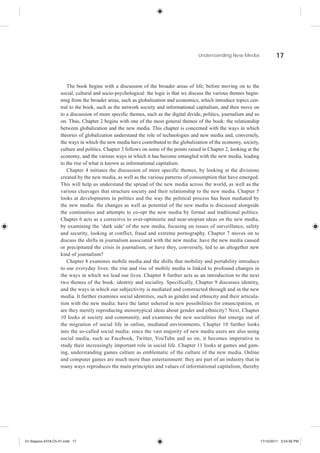 Understanding New Media                  17



                       The book begins with a discussion of the broader areas of life, before moving on to the
                    social, cultural and socio-psychological: the logic is that we discuss the various themes begin-
                    ning from the broader areas, such as globalization and economics, which introduce topics cen-
                    tral to the book, such as the network society and informational capitalism, and then move on
                    to a discussion of more specific themes, such as the digital divide, politics, journalism and so
                    on. Thus, Chapter 2 begins with one of the most general themes of the book: the relationship
                    between globalization and the new media. This chapter is concerned with the ways in which
                    theories of globalization understand the role of technologies and new media and, conversely,
                    the ways in which the new media have contributed to the globalization of the economy, society,
                    culture and politics. Chapter 3 follows on some of the points raised in Chapter 2, looking at the
                    economy, and the various ways in which it has become entangled with the new media, leading
                    to the rise of what is known as informational capitalism.
                       Chapter 4 initiates the discussion of more specific themes, by looking at the divisions
                    created by the new media, as well as the various patterns of consumption that have emerged.
                    This will help us understand the spread of the new media across the world, as well as the
                    various cleavages that structure society and their relationship to the new media. Chapter 5
                    looks at developments in politics and the way the political process has been mediated by
                    the new media: the changes as well as potential of the new media is discussed alongside
                    the continuities and attempts to co-opt the new media by formal and traditional politics.
                    Chapter 6 acts as a corrective to over-optimistic and near-utopian ideas on the new media,
                    by examining the ‘dark side’ of the new media, focusing on issues of surveillance, safety
                    and security, looking at conflict, fraud and extreme pornography. Chapter 7 moves on to
                    discuss the shifts in journalism associated with the new media: have the new media caused
                    or precipitated the crisis in journalism, or have they, conversely, led to an altogether new
                    kind of journalism?
                       Chapter 8 examines mobile media and the shifts that mobility and portability introduce
                    to our everyday lives: the rise and rise of mobile media is linked to profound changes in
                    the ways in which we lead our lives. Chapter 8 further acts as an introduction to the next
                    two themes of the book: identity and sociality. Specifically, Chapter 9 discusses identity,
                    and the ways in which our subjectivity is mediated and constructed through and in the new
                    media. It further examines social identities, such as gender and ethnicity and their articula-
                    tion with the new media: have the latter ushered in new possibilities for emancipation, or
                    are they merely reproducing stereotypical ideas about gender and ethnicity? Next, Chapter
                    10 looks at society and community, and examines the new socialities that emerge out of
                    the migration of social life in online, mediated environments. Chapter 10 further looks
                    into the so-called social media: since the vast majority of new media users are also using
                    social media, such as Facebook, Twitter, YouTube and so on, it becomes imperative to
                    study their increasingly important role in social life. Chapter 11 looks at games and gam-
                    ing, understanding games culture as emblematic of the culture of the new media. Online
                    and computer games are much more than entertainment: they are part of an industry that in
                    many ways reproduces the main principles and values of informational capitalism, thereby




01-Siapera-4318-Ch-01.indd 17                                                                                           17/10/2011 3:54:56 PM
 