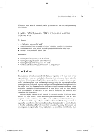 Understanding New Media                   19



                    the e-tivities in this book can stand alone, for use by readers in their own time, through exploring
                    areas of interest.


                    E-tivities (after Salmon, 2002): enhanced learning
                    experiences
                    Key features:

                         A challenge or question (the ‘spark’)
                         Exploration of relevant issues and posting of comments in online environments
                         Responses by other group or class members (again through posts in a class blog)
                         Feedback by the moderator or class leader

                    Main benefits:

                         Learning through interacting with the material
                         Learning through participation and collaboration
                         Learning through experiencing issues first hand
                         Can be used both as solitary explorations and as group exercises



                    Conclusions
                    This chapter was primarily concerned with offering an exposition of the basic tenets of four
                    important thinkers of the new media. Before discussing their positions, the chapter referred to
                    some issues of terminology, and explained the reasoning behind the adoption of the term ‘new’
                    media. Even though these ‘new’ media aren’t so new any more, the term was adopted here
                    because it points to the dynamic and evolving features of the media rather than the technologies
                    that enabled them. Sure, they are all digital, but how does this help us understand some of their
                    differences? For example, focusing on the digital or online aspects of the new media does not
                    allow us to understand the subtle ways in which Web 2.0, for instance, has introduced shifts
                    even within these digital media.
                       Next, this chapter summarized the positions of four main theorists of the new media:
                    Marshall McLuhan, Friedrich Kittler, Bernard Stiegler and Manuel Castells. From McLuhan,
                    we got his insistence on the importance of the media, and their contribution to how we per-
                    ceive the world. Kittler expanded on these ideas and prioritized technology even further,
                    arguing that human history is the history of technology: the media makes us subjects. Stiegler
                    on the other hand addressed the ‘who comes first’ conundrum by arguing that humanity and
                    technology are co-originary, they belong together and you cannot have one without the other.




01-Siapera-4318-Ch-01.indd 19                                                                                              17/10/2011 3:54:56 PM
 