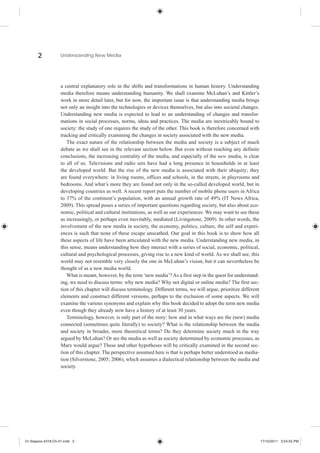 2            Understanding New Media




                    a central explanatory role in the shifts and transformations in human history. Understanding
                    media therefore means understanding humanity. We shall examine McLuhan’s and Kittler’s
                    work in more detail later, but for now, the important issue is that understanding media brings
                    not only an insight into the technologies or devices themselves, but also into societal changes.
                    Understanding new media is expected to lead to an understanding of changes and transfor-
                    mations in social processes, norms, ideas and practices. The media are inextricably bound to
                    society: the study of one requires the study of the other. This book is therefore concerned with
                    tracking and critically examining the changes in society associated with the new media.
                       The exact nature of the relationship between the media and society is a subject of much
                    debate as we shall see in the relevant section below. But even without reaching any definite
                    conclusions, the increasing centrality of the media, and especially of the new media, is clear
                    to all of us. Televisions and radio sets have had a long presence in households in at least
                    the developed world. But the rise of the new media is associated with their ubiquity; they
                    are found everywhere: in living rooms, offices and schools, in the streets, in playrooms and
                    bedrooms. And what’s more they are found not only in the so-called developed world, but in
                    developing countries as well. A recent report puts the number of mobile phone users in Africa
                    to 37% of the continent’s population, with an annual growth rate of 49% (IT News Africa,
                    2009). This spread poses a series of important questions regarding society, but also about eco-
                    nomic, political and cultural institutions, as well as our experiences. We may want to see these
                    as increasingly, or perhaps even inevitably, mediated (Livingstone, 2009). In other words, the
                    involvement of the new media in society, the economy, politics, culture, the self and experi-
                    ences is such that none of these escape unscathed. Our goal in this book is to show how all
                    these aspects of life have been articulated with the new media. Understanding new media, in
                    this sense, means understanding how they interact with a series of social, economic, political,
                    cultural and psychological processes, giving rise to a new kind of world. As we shall see, this
                    world may not resemble very closely the one in McLuhan’s vision, but it can nevertheless be
                    thought of as a new media world.
                       What is meant, however, by the term ‘new media’? As a first step in the quest for understand-
                    ing, we need to discuss terms: why new media? Why not digital or online media? The first sec-
                    tion of this chapter will discuss terminology. Different terms, we will argue, prioritize different
                    elements and construct different versions, perhaps to the exclusion of some aspects. We will
                    examine the various synonyms and explain why this book decided to adopt the term new media
                    even though they already now have a history of at least 30 years.
                       Terminology, however, is only part of the story: how and in what ways are the (new) media
                    connected (sometimes quite literally) to society? What is the relationship between the media
                    and society in broader, more theoretical terms? Do they determine society much in the way
                    argued by McLuhan? Or are the media as well as society determined by economic processes, as
                    Marx would argue? These and other hypotheses will be critically examined in the second sec-
                    tion of this chapter. The perspective assumed here is that is perhaps better understood as media-
                    tion (Silverstone, 2005; 2006), which assumes a dialectical relationship between the media and
                    society.




01-Siapera-4318-Ch-01.indd 2                                                                                              17/10/2011 3:54:55 PM
 
