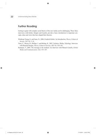 22            Understanding New Media




                    Further Reading
                    Getting to grips with complex social theory of the new media can be challenging. These three
                    interviews with Kittler, Stiegler and Castells, provide a basic introduction to important con-
                    cepts, ideas and views that have shaped their theories.

                    Winthrop-Young, G. and Gane, N., 2006, Friedrich Kittler: An Introduction, Theory, Culture &
                      Society, 23(7–8): 5–16.
                    Venn, C., Boyne, R., Phillips, J. and Bishop, R., 2007, Technics, Media, Teleology: Interview
                      with Bernard Stiegler, Theory, Culture & Society, 24(7–8): 334–341.
                    Rantanen, T., 2005, The message is the medium: An interview with Manuel Castells, Global
                      Media and Communication, 1(2): 135–147.




01-Siapera-4318-Ch-01.indd 22                                                                                        17/10/2011 3:54:57 PM
 