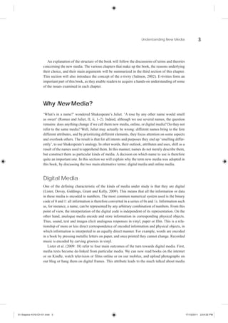 Understanding New Media                    3



                       An explanation of the structure of the book will follow the discussions of terms and theories
                    concerning the new media. The various chapters that make up the book, the reasons underlying
                    their choice, and their main arguments will be summarized in the third section of this chapter.
                    This section will also introduce the concept of the e-tivity (Salmon, 2002). E-tivities form an
                    important part of this book, as they enable readers to acquire a hands-on understanding of some
                    of the issues examined in each chapter.



                    Why New Media?
                    ‘What’s in a name?’ wondered Shakespeare’s Juliet. ‘A rose by any other name would smell
                    as sweet’ (Romeo and Juliet, II, ii, 1–2). Indeed, although we use several names, the question
                    remains: does anything change if we call them new media, online, or digital media? Do they not
                    refer to the same media? Well, Juliet may actually be wrong: different names bring to the fore
                    different attributes, and by prioritizing different elements, they focus attention on some aspects
                    and overlook others. The result is that for all intents and purposes they end up ‘smelling differ-
                    ently’, to use Shakespeare’s analogy. In other words, their outlook, attributes and uses, shift as a
                    result of the names used to apprehend them. In this manner, names do not merely describe them,
                    but construct them as particular kinds of media. A decision on which name to use is therefore
                    quite an important one. In this section we will explain why the term new media was adopted in
                    this book, by discussing the two main alternative terms: digital media and online media.


                    Digital Media
                    One of the defining characteristic of the kinds of media under study is that they are digital
                    (Lister, Dovey, Giddings, Grant and Kelly, 2009). This means that all the information or data
                    in these media is encoded in numbers. The most common numerical system used is the binary
                    code of 0 and 1: all information is therefore converted in a series of 0s and 1s. Information such
                    as, for instance, a name, can be represented by any arbitrary combination of numbers. From this
                    point of view, the interpretation of the digital code is independent of its representation. On the
                    other hand, analogue media encode and store information in corresponding physical objects.
                    Thus, sound, text and images elicit analogous responses in vinyl, paper or film. This is a rela-
                    tionship of more or less direct correspondence of encoded information and physical objects, in
                    which information is interpreted in an equally direct manner. For example, words are encoded
                    in a book by pressing metallic letters on paper, and once printed they cannot change. Recorded
                    music is encoded by carving grooves in vinyl.
                       Lister et al. (2009: 18) refer to four main outcomes of the turn towards digital media. First,
                    media texts become de-linked from particular media. We can now read books on the internet
                    or on Kindle, watch television or films online or on our mobiles, and upload photographs on
                    our blog or hang them on digital frames. This attribute leads to the much talked about media




01-Siapera-4318-Ch-01.indd 3                                                                                               17/10/2011 3:54:55 PM
 