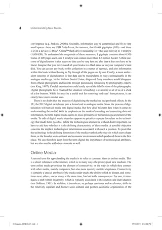4            Understanding New Media




                    convergence (e.g. Jenkins, 2006b). Secondly, information can be compressed and fit in very
                    small spaces: there are USB flash drives, for instance, that fit 464 gigabytes (GB) – and there
                    is even a device (E-Disk® Altima™ flash drive) measuring 3.5” that can store up to 1 terabyte
                    (1,000 GB). To understand the magnitude of these measures, 1 gigabyte contains about 4,500
                    books of 200 pages each, and 1 terabyte can contain more than 4.5 million books! A third out-
                    come of digitalization is that access to data can be very fast and also that it does not have to be
                    linear. Imagine that you have stored all your books in a flash drive or on your computer’s hard
                    disk. You can access any book in this collection in a matter of seconds, and also information
                    within this book without having to flip through all the pages one by one. Finally, a more ambiv-
                    alent outcome of digitalization is that data can be manipulated in ways unimaginable in the
                    analogue media age. In the Stalinist Soviet Union, disgraced Party members would disappear
                    from official photographs and records through painstaking retouching by photography experts
                    (see King, 1997). Careful examination could easily reveal the falsification of the photographs.
                    Digital photographs have reversed the situation: retouching is available to all of us at a click
                    of a few buttons. While this may be a useful tool for removing ‘red eyes’ from pictures, it can
                    clearly have more sinister uses.
                       There is no doubt that the process of digitalizing the media has had profound effects. In the
                    EU, the 2012 digital switchover puts a formal end to analogue media. Soon, the process of digi-
                    talization will turn all media into digital media. But how does this term fare when it comes to
                    understanding the media? With its emphasis on the mode of encoding and converting data and
                    information, the term digital media seems to focus primarily on the technological element of the
                    media. To talk of digital media therefore appears to prioritize aspects that relate to the technol-
                    ogy that made them possible. While the technological element is without doubt important, we
                    have to ask here whether it is the defining characteristic of these media. A possible objection
                    concerns the implicit technological determinism associated with such a position. To posit that
                    the technology is the defining dimension of the media overlooks the ways in which users shape
                    them, or the broader socio-cultural and economic environment which produced them in the first
                    place. We can therefore keep from the term digital the importance of technological attributes,
                    but we also need to add other elements as well.


                    Online Media
                    A second term for apprehending the media is to refer or construct them as online media. This
                    is a direct reference to the internet, which is in many ways the prototypical new medium. The
                    term online media prioritizes the element of connectivity, or the ways in which they connect
                    with other media, mainly computers, but also more recently mobile telephones. Connectivity
                    is certainly a crucial attribute of the media under study: the ability to link to distant, and some-
                    times near, others, one or many at the same time, has had wide consequences. For one, it intro-
                    duces a shift within modernity, which is typically associated with isolation and individuation
                    (see Giddens, 1991). In addition, it introduces, or perhaps continues and accelerates, shifts in
                    the relatively separate and distinct socio-cultural and politico-economic organization of the




01-Siapera-4318-Ch-01.indd 4                                                                                               17/10/2011 3:54:55 PM
 