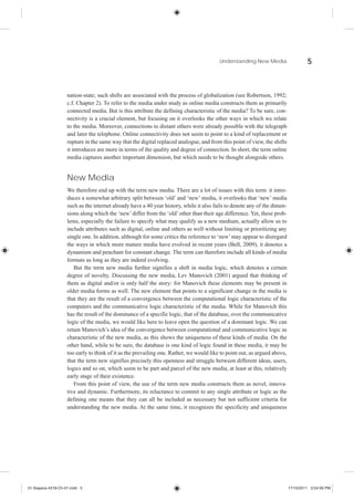 Understanding New Media                    5



                    nation-state; such shifts are associated with the process of globalization (see Robertson, 1992;
                    c.f. Chapter 2). To refer to the media under study as online media constructs them as primarily
                    connected media. But is this attribute the defining characteristic of the media? To be sure, con-
                    nectivity is a crucial element, but focusing on it overlooks the other ways in which we relate
                    to the media. Moreover, connections to distant others were already possible with the telegraph
                    and later the telephone. Online connectivity does not seem to point to a kind of replacement or
                    rupture in the same way that the digital replaced analogue, and from this point of view, the shifts
                    it introduces are more in terms of the quality and degree of connection. In short, the term online
                    media captures another important dimension, but which needs to be thought alongside others.


                    New Media
                    We therefore end up with the term new media. There are a lot of issues with this term: it intro-
                    duces a somewhat arbitrary split between ‘old’ and ‘new’ media, it overlooks that ‘new’ media
                    such as the internet already have a 40 year history, while it also fails to denote any of the dimen-
                    sions along which the ‘new’ differ from the ‘old’ other than their age difference. Yet, these prob-
                    lems, especially the failure to specify what may qualify as a new medium, actually allow us to
                    include attributes such as digital, online and others as well without limiting or prioritizing any
                    single one. In addition, although for some critics the reference to ‘new’ may appear to disregard
                    the ways in which more mature media have evolved in recent years (Bell, 2009), it denotes a
                    dynamism and penchant for constant change. The term can therefore include all kinds of media
                    formats as long as they are indeed evolving.
                       But the term new media further signifies a shift in media logic, which denotes a certain
                    degree of novelty. Discussing the new media, Lev Manovich (2001) argued that thinking of
                    them as digital and/or is only half the story: for Manovich these elements may be present in
                    older media forms as well. The new element that points to a significant change in the media is
                    that they are the result of a convergence between the computational logic characteristic of the
                    computers and the communicative logic characteristic of the media. While for Manovich this
                    has the result of the dominance of a specific logic, that of the database, over the communicative
                    logic of the media, we would like here to leave open the question of a dominant logic. We can
                    retain Manovich’s idea of the convergence between computational and communicative logic as
                    characteristic of the new media, as this shows the uniqueness of these kinds of media. On the
                    other hand, while to be sure, the database is one kind of logic found in these media, it may be
                    too early to think of it as the prevailing one. Rather, we would like to point out, as argued above,
                    that the term new signifies precisely this openness and struggle between different ideas, users,
                    logics and so on, which seem to be part and parcel of the new media, at least at this, relatively
                    early stage of their existence.
                       From this point of view, the use of the term new media constructs them as novel, innova-
                    tive and dynamic. Furthermore, its reluctance to commit to any single attribute or logic as the
                    defining one means that they can all be included as necessary but not sufficient criteria for
                    understanding the new media. At the same time, it recognizes the specificity and uniqueness




01-Siapera-4318-Ch-01.indd 5                                                                                               17/10/2011 3:54:56 PM
 
