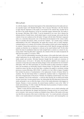 Understanding New Media                   7



                    McLuhan
                    As with this chapter, a theoretical interrogation of the relationship between the media and soci-
                    ety typically begins with Marshall McLuhan. This is because McLuhan is the first theorist
                    to argue that the importance of the media is not located in the contents they circulate but in
                    the form of the media themselves. In fact his somewhat opaque statement that ‘the media is
                    the message’ (McLuhan, 2001 [1964]: 7) can be interpreted in two ways: first it denotes the
                    ultimate priority of media forms, which indeed impart a crucial message, and second, that the
                    contents of any new medium are the old media. To begin with the latter, McLuhan’s argument
                    relies on a somewhat idiosyncratic view of the historical development of the various media.
                    Thus, he considers that speech, orality, was the first ‘medium’ – he is clearly using a widened
                    understanding of the term. Subsequently, the media that evolved, such as written language,
                    contained speech as its contents; the invention of the medium of print used written language as
                    its contents. Cinema then used print as its contents and so forth. Specific messages and media
                    contents are therefore not as important or relevant as the actual medium itself. On the other
                    hand, this kind of cannibalistic behaviour leads straight back to contents as a means for ana-
                    lyzing media. Following McLuhan’s arguments, the contents of the new media incorporate all
                    other previous media (c.f. Levinson, 1999).
                        But it is the first understanding concerning the primacy of the media that leads to the more
                    radical implications for any media analysis. This is due to the relationship it posits between
                    media, people and societies. McLuhan famously thought that the media are extensions of
                    the human senses. As he put it: ‘all media, from the phonetic alphabet to the computer, are
                    extensions of man that cause deep and lasting changes in him and transform his environment’
                    (McLuhan, 1969: 54). More particularly, he viewed the media as either extensions or amputa-
                    tions, but nevertheless as inextricably bound to human beings. For McLuhan, the media can
                    extend our senses, but they can also limit them: a medium can amplify or accelerate existing
                    processes or senses (McLuhan, 2001 [1964]: 7), and this is its ‘true’ effect or impact. Examples
                    here include the process of mechanization or the replacement of parts of human labour by
                    machines. The fact that human labour is mediated by machines leads to a fragmentation of
                    previously integrated parts of the process. Similarly, the telephone extends human voice, but it
                    also ‘amputates’ face-to-face interaction – a criticism often faced by the so-called social media
                    in more recent days. In more general terms, the relationship that McLuhan posits between the
                    media and people is one in which the shape or form of the media determines what happens to
                    humans. Humans, or more accurately, the current human condition is seen as the ‘effect’ of
                    media and technology. It’s little wonder that McLuhan faced accusations of media or techno-
                    logical determinism (e.g. Levinson, 1999).
                        Indeed, it seems that the relationship posited by McLuhan is one in which technology and
                    media cause and determine the changes and directions of human activity, be it social, politi-
                    cal or economic. And, moreover, humans are blinded to these effects of the media in the same
                    way that fish are unaware of the water in which they swim: ‘As a result, precisely at the point
                    where a new media-induced environment becomes all pervasive and transmogrifies our




01-Siapera-4318-Ch-01.indd 7                                                                                            17/10/2011 3:54:56 PM
 