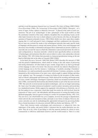 Understanding New Media                    9



                    and they reveal the operation of power (see e.g. Foucault’s The Order of Things (2002 [1966]),
                    Power/Knowledge (1980), The Archaeology of Knowledge (1989 [1969])). Discourse – or a
                    series of signs, written, spoken or otherwise conveyed – is placed at the centre of such con-
                    structions. The job of an ‘archaeologist’ or later ‘genealogist’ of the social world is to find
                    the constitutive elements of the issues, subjects, disciplines they are analyzing. Lacan, on the
                    other hand, focused on the way in which subjects or selves become who they are through the
                    operation of linguistic principles (Lacan, 1980 [1966]). Kittler now draws upon these insights
                    arguing that it is well and good to look at languages and their combination into discourses,
                    but we must not overlook the media or the technological networks that made specific kinds
                    of languages and discourses to emerge and assume primacy. Kittler views such languages and
                    discourses more broadly as information and argues that to understand our present condition, we
                    must take into account the ways in which this information is processed and stored. He refers to
                    such configurations as ‘discourse networks’, which he more specifically defines as networks
                    ‘of technologies and institutions that allow a given culture to select, store and produce relevant
                    data’ (Kittler, 1992: 369). Kittler then proceeds to a historical periodization resting on the one
                    hand on McLuhan and on the other on Foucault (2002 [1966]).
                       In his book Discourse Networks 1800/1900, Kittler (1992) describes the network of 1800
                    with the period of alphabetization, which relied on writing as the only means of processing
                    and storing information. All other kinds of signs, sounds, images and so on, had to go through
                    written language in order to be stored. This discourse network was linked to Romanticism as
                    written language was in the first instance a ‘technology of symbolic encoding’ (Translators’
                    Introduction: xxv), and was primarily associated with literature. Literature, and poetry, was then
                    interpreted as the exteriorization of an inner voice, which sought to capture feelings and ideas
                    in an ‘authentic’ way. The monopoly of writing was broken by the invention of other media,
                    such as Edison’s phonograph and kinetoscope, which allowed the recording and broadcasting
                    of voices, sounds, and images. Remington’s typewriter, which was invented at around the same
                    time (1900), constituted the third medium described by Kittler as part of the discourse network
                    1900. This network revolved around inscription technologies, and was no longer representing
                    the ‘inner voice’ but rather exteriorized modernity’s need to control, rationalize and record data
                    in a standardized manner. Kittler supports his arguments with references to Nietzsche, one of
                    the first authors to use a typewriter, which then made him realize the shift involved: from the
                    expression of ‘inner voices’, the individuality and idiosyncracies of writing (by hand) to stan-
                    dardized typography, from an agent of writing to a surface for inscription (Kittler, 1992: 210).
                    The next move, one which Kittler has yet to complete, involves the passage to digitalization,
                    which subverts the serial inscription of data, and leads to new forms of subjects. However, dis-
                    course networks can only be methodologically approached retrospectively preventing Kittler
                    from a formal description of a discourse network 2000 (see Kittler and Johnston, 1997: 7)
                       These links between media technologies and consciousness or subjectivity show the
                    importance of the media, and justify Kittler’s statement that the media determine our situ-
                    ation. They do so by virtue of providing us with the material artefacts by which to write,
                    communicate or otherwise understand ourselves and the world around us. There is a clear




01-Siapera-4318-Ch-01.indd 9                                                                                             17/10/2011 3:54:56 PM
 