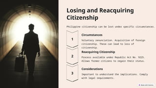 Losing and Reacquiring
Citizenship
Philippine citizenship can be lost under specific circumstances.
Circumstances
Voluntary renunciation. Acquisition of foreign
citizenship. These can lead to loss of
citizenship.
Reacquiring Citizenship
Process available under Republic Act No. 9225.
Allows former citizens to regain their status.
Considerations
Important to understand the implications. Comply
with legal requirements.
 