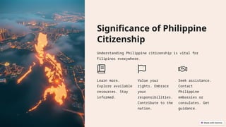 Significance of Philippine
Citizenship
Understanding Philippine citizenship is vital for
Filipinos everywhere.
Learn more.
Explore available
resources. Stay
informed.
Value your
rights. Embrace
your
responsibilities.
Contribute to the
nation.
Seek assistance.
Contact
Philippine
embassies or
consulates. Get
guidance.
 