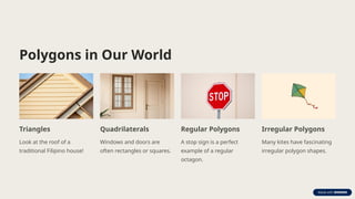 Polygons in Our World
Triangles
Look at the roof of a
traditional Filipino house!
Quadrilaterals
Windows and doors are
often rectangles or squares.
Regular Polygons
A stop sign is a perfect
example of a regular
octagon.
Irregular Polygons
Many kites have fascinating
irregular polygon shapes.
 