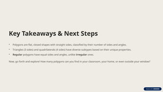 Key Takeaways & Next Steps
• Polygons are flat, closed shapes with straight sides, classified by their number of sides and angles.
• Triangles (3 sides) and quadrilaterals (4 sides) have diverse subtypes based on their unique properties.
• Regular polygons have equal sides and angles, unlike irregular ones.
Now, go forth and explore! How many polygons can you find in your classroom, your home, or even outside your window?
 