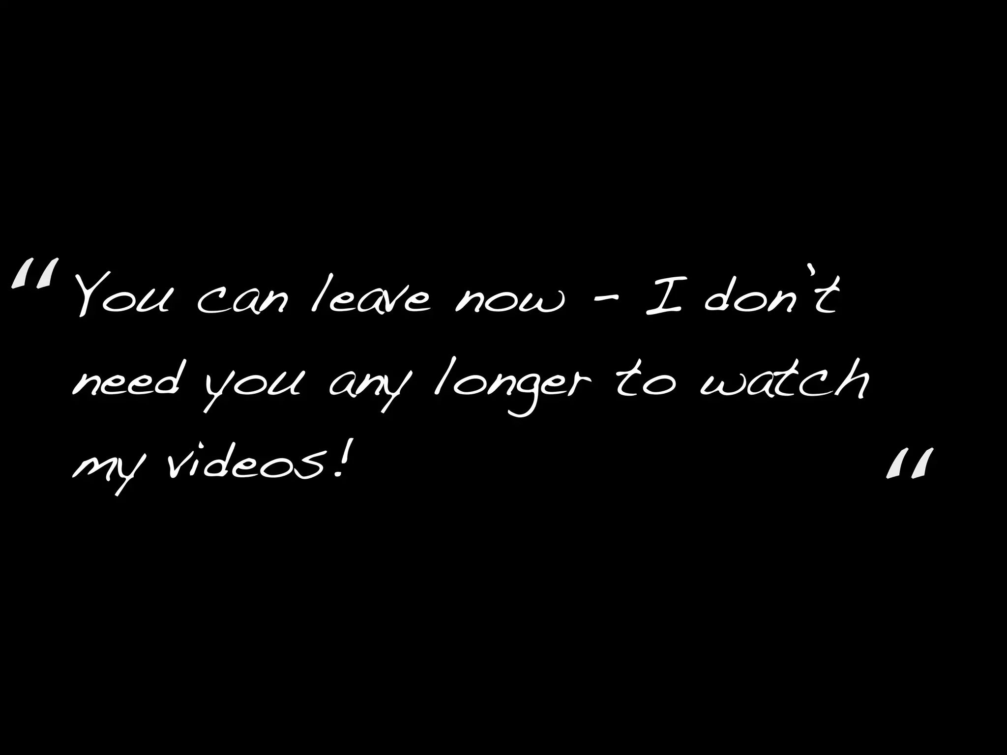 You can leave now - I don’t
need you any longer to watch
my videos!
“
“
 