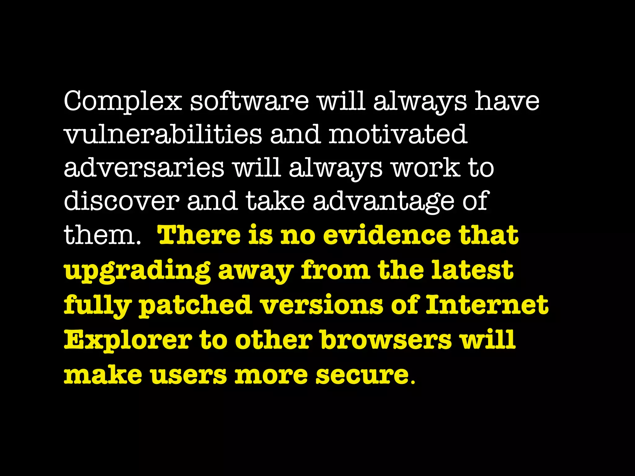 Complex software will always have
vulnerabilities and motivated
adversaries will always work to
discover and take advantage of
them.  There is no evidence that
upgrading away from the latest
fully patched versions of Internet
Explorer to other browsers will
make users more secure.
 