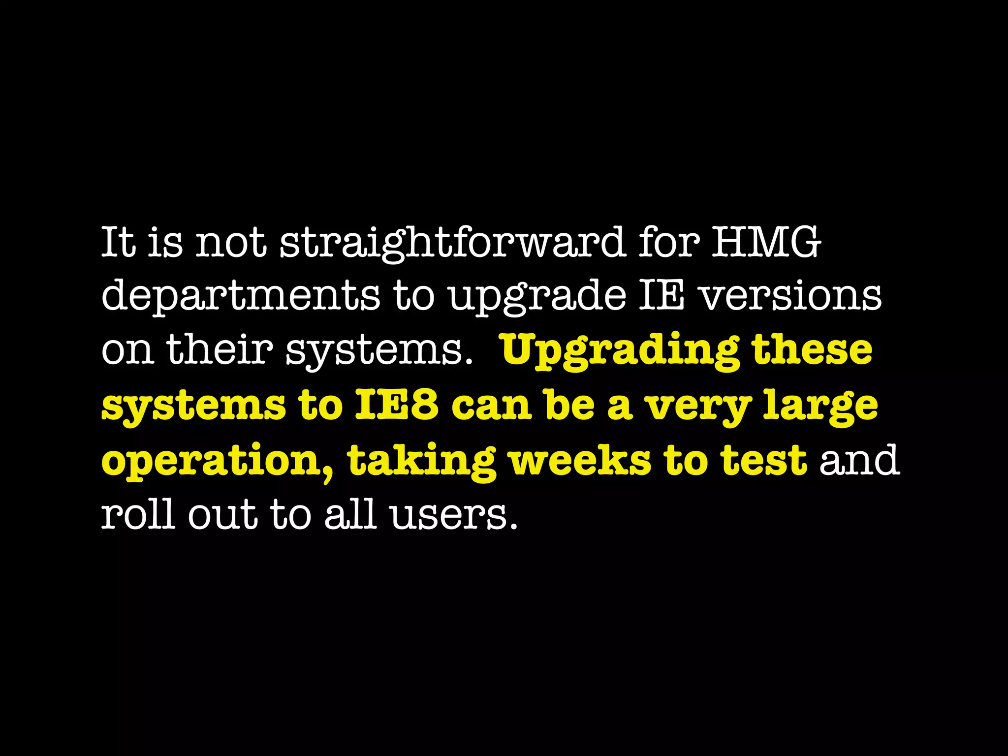 It is not straightforward for HMG
departments to upgrade IE versions
on their systems.  Upgrading these
systems to IE8 can be a very large
operation, taking weeks to test and
roll out to all users.
 