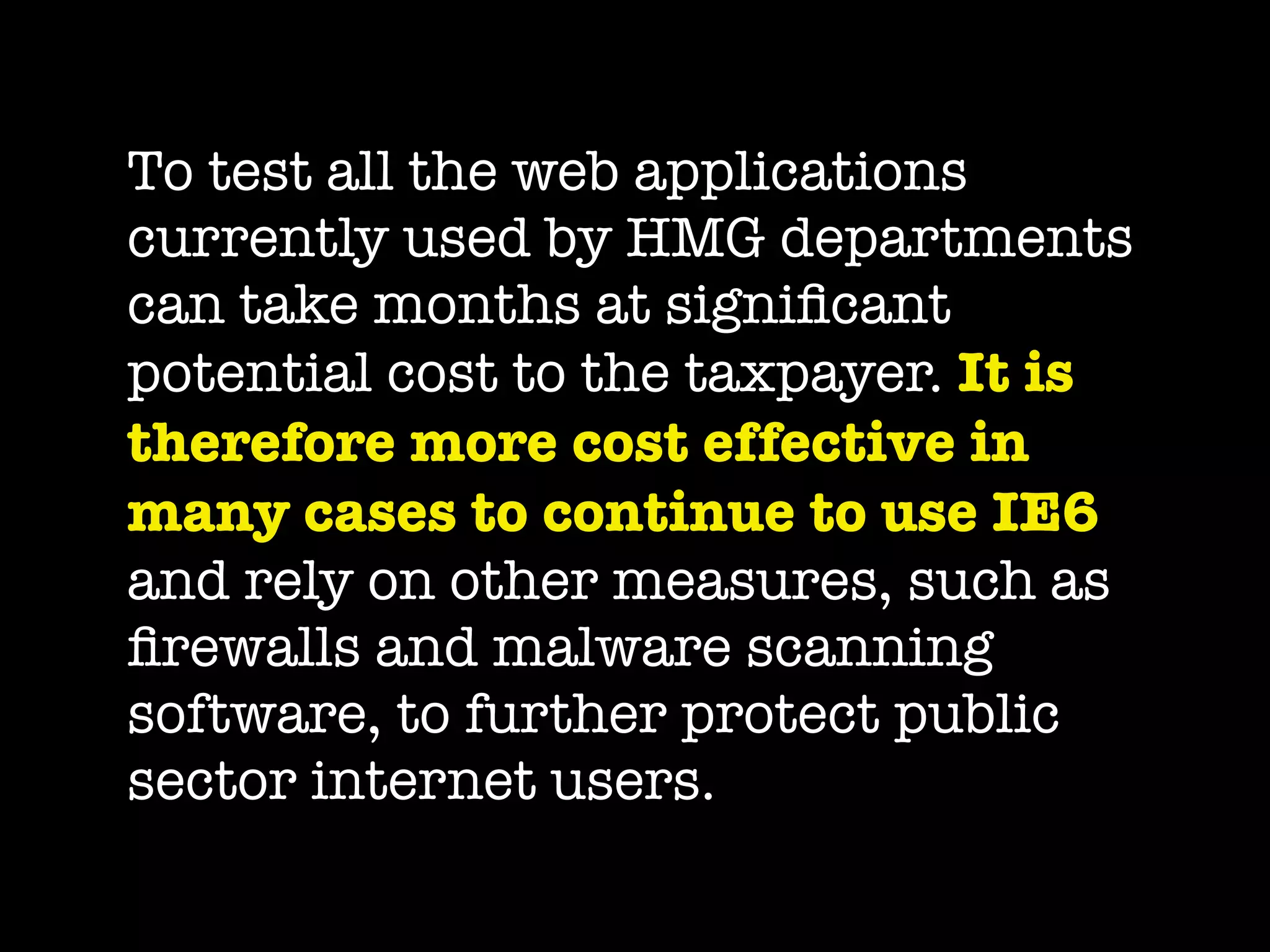 To test all the web applications
currently used by HMG departments
can take months at signiﬁcant
potential cost to the taxpayer. It is
therefore more cost effective in
many cases to continue to use IE6
and rely on other measures, such as
ﬁrewalls and malware scanning
software, to further protect public
sector internet users.
 