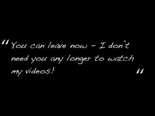 You can leave now - I don’t
need you any longer to watch
my videos!
“
“
 