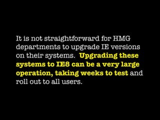 It is not straightforward for HMG
departments to upgrade IE versions
on their systems.  Upgrading these
systems to IE8 can be a very large
operation, taking weeks to test and
roll out to all users.
 