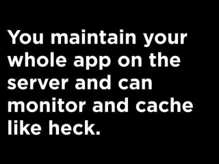 You maintain your
whole app on the
server and can
monitor and cache
like heck.
 