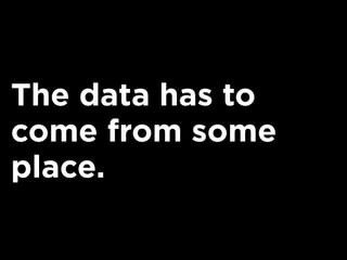 The data has to
come from some
place.
 