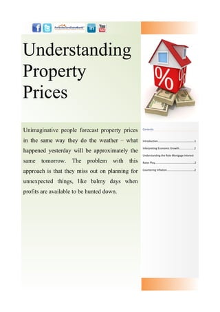 Understanding
Property
Prices
Unimaginative people forecast property prices       Contents



in the same way they do the weather – what          Introduction....…...............…....................…..1

                                                    Interpreting Economic Growth....................2
happened yesterday will be approximately the
                                                    Understanding the Role Mortgage Interest

same   tomorrow.    The problem       with   this   Rates Play.....................................................2


approach is that they miss out on planning for      Countering Inflation.....................................2



unnexpected things, like balmy days when
profits are available to be hunted down.
 
