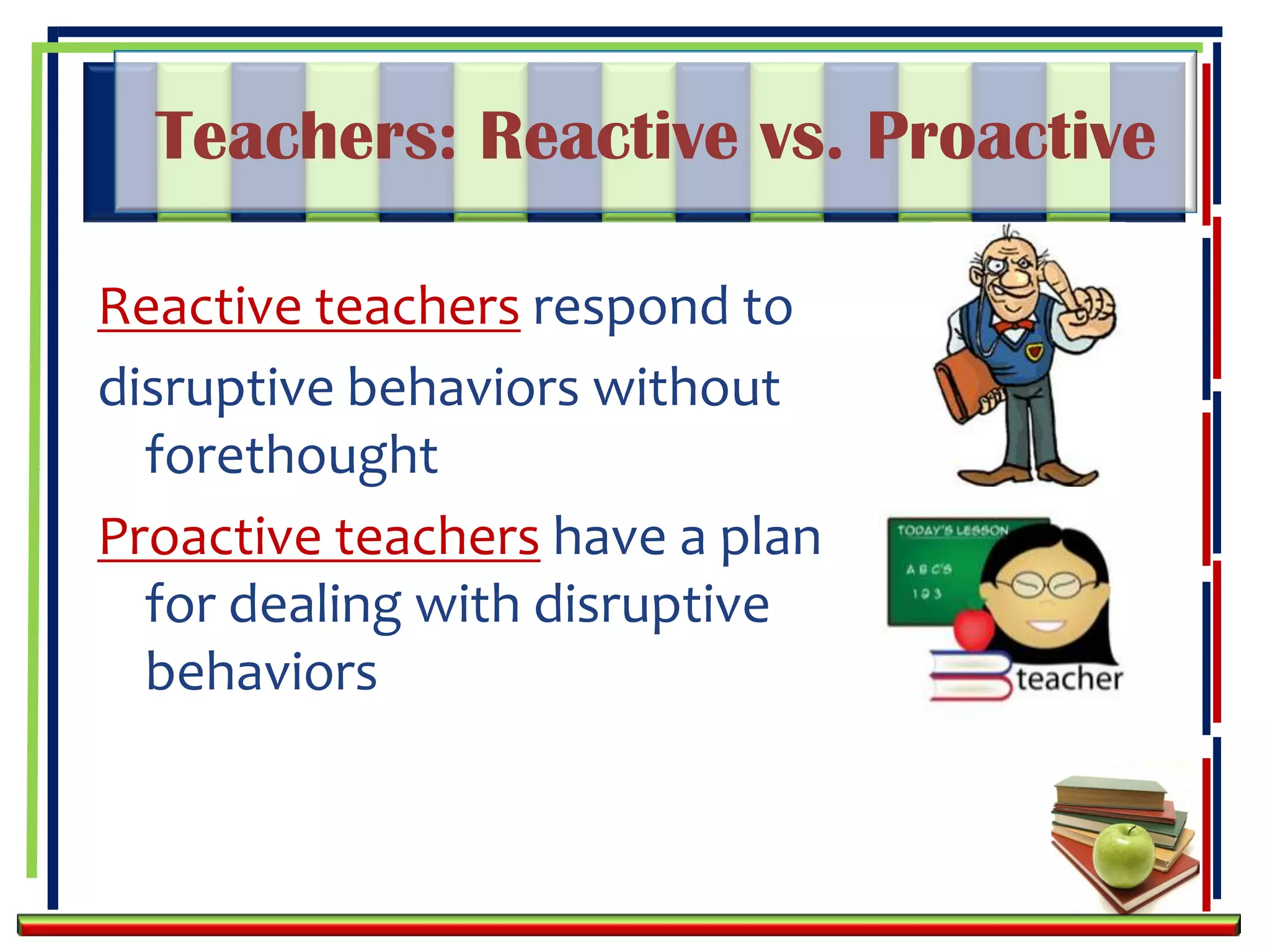 Teachers: Reactive vs. Proactive

Reactive teachers respond to
disruptive behaviors without
  forethought
Proactive teachers have a plan
  for dealing with disruptive
  behaviors
 