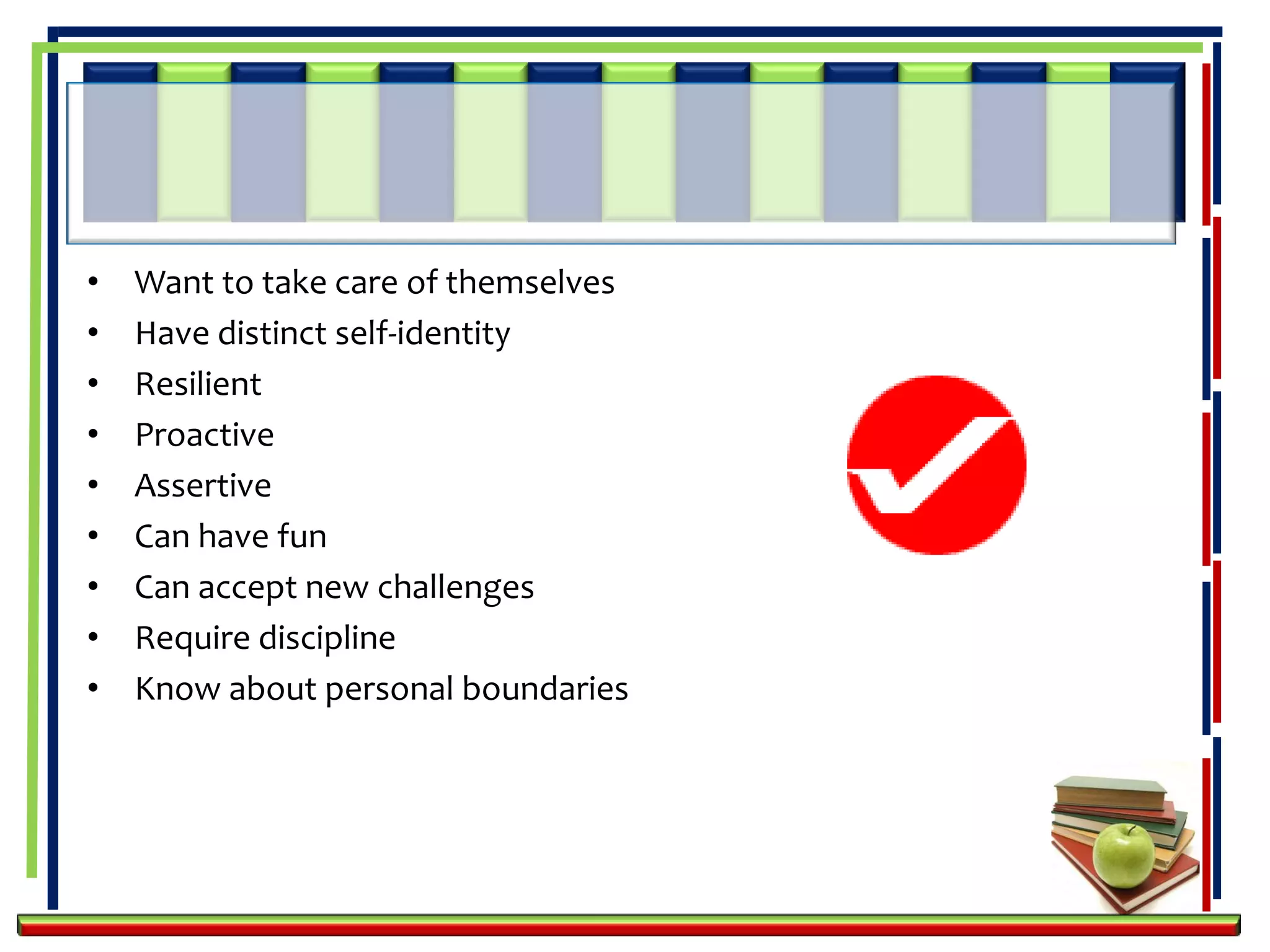 •   Want to take care of themselves
•   Have distinct self-identity
•   Resilient
•   Proactive
•   Assertive
•   Can have fun
•   Can accept new challenges
•   Require discipline
•   Know about personal boundaries
 