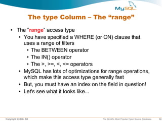 The type Column – The “range”
   ●    The “range” access type
         ● You have specified a WHERE (or ON) clause that

           uses a range of filters
            ● The BETWEEN operator

            ● The IN() operator

            ● The >, >=, <, <= operators

         ● MySQL has lots of optimizations for range operations,

           which make this access type generally fast
         ● But, you must have an index on the field in question!

         ● Let's see what it looks like...




Copyright MySQL AB                          The World’s Most Popular Open Source Database   10
 