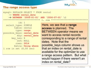 The range access type
mysql> EXPLAIN SELECT * FROM rental
    -> WHERE rental_date
    -> BETWEEN '2006-01-01' AND '2006-07-01' G
*************************** 1. row ***************************
           id: 1
  select_type: SIMPLE        Here, we see that a range
        table: rental        access is planned. The
         type: range
possible_keys: rental_date BETWEEN operator means we
          key: rental_date want to access rental records
      key_len: 8             corresponding to a range of rental
          ref: NULL
         rows: 2614
                             dates. Note that the
        Extra: Using where possible_keys column shows us
1 row in set (0.00 sec)      that an index on rental_date is
                            available for the optimizer to use
                            a range access pattern. But what
                            would happen if there weren't an
                            index on rental_date?
Copyright MySQL AB                      The World’s Most Popular Open Source Database   11
 