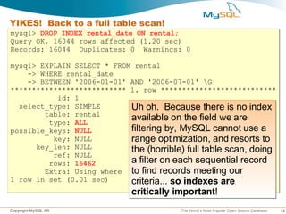 YIKES! Back to a full table scan!
mysql> DROP INDEX rental_date ON rental;
Query OK, 16044 rows affected (1.20 sec)
Records: 16044 Duplicates: 0 Warnings: 0

mysql> EXPLAIN SELECT * FROM rental
    -> WHERE rental_date
    -> BETWEEN '2006-01-01' AND '2006-07-01' G
*************************** 1. row ***************************
           id: 1
  select_type: SIMPLE       Uh oh. Because there is no index
        table: rental
         type: ALL
                            available on the field we are
possible_keys: NULL         filtering by, MySQL cannot use a
          key: NULL         range optimization, and resorts to
      key_len: NULL         the (horrible) full table scan, doing
          ref: NULL
         rows: 16462        a filter on each sequential record
        Extra: Using where to find records meeting our
1 row in set (0.01 sec)     criteria... so indexes are
                             critically important!
Copyright MySQL AB                       The World’s Most Popular Open Source Database   12
 