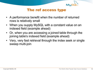 The ref access type
   ●    A performance benefit when the number of returned
        rows is relatively small
   ●    When you supply MySQL with a constant value on an
        indexed field (example ahead)
   ●    Or, when you are accessing a joined table through the
        joining table's indexed field (example ahead)
   ●    Very, very fast retrieval through the index seek or single
        sweep multi-join




Copyright MySQL AB                            The World’s Most Popular Open Source Database   16
 