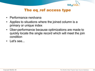 The eq_ref access type
   ●    Performance nerdvana
   ●    Applies to situations where the joined column is a
        primary or unique index
   ●    Über-performance because optimizations are made to
        quickly locate the single record which will meet the join
        condition
   ●    Let's see...




Copyright MySQL AB                            The World’s Most Popular Open Source Database   19
 