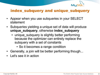 index_subquery and unique_subquery
   ●    Appear when you use subqueries in your SELECT
        statement
   ●    Subqueries yielding a unique set of data will produce
        unique_subquery, otherwise index_subquery
         ● unique_subquery is slightly better performing

           because the optimizer can entirely replace the
           subquery with a set of constants
             ● So it becomes a range condition


   ●    Generally, a join will be better performing though...
   ●    Let's see it in action




Copyright MySQL AB                          The World’s Most Popular Open Source Database   22
 