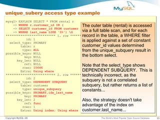unique_subery access type example
mysql> EXPLAIN SELECT * FROM rental r
    -> WHERE r.customer_id IN (           The outer table (rental) is accessed
    -> SELECT customer_id FROM customer
    -> WHERE last_name LIKE 'S%') G      via a full table scan, and for each
*************************** 1. row *************************** a WHERE filter
                                          record in the table,
           id: 1
  select_type: PRIMARY
                                          is applied against a set of constant
        table: r                          customer_id values determined
         type: ALL                        from the unique_subquery result in
possible_keys: NULL
          key: NULL                       the bottom select.
      key_len: NULL
          ref: NULL
         rows: 15646
                                          Note that the select_type shows
        Extra: Using where                DEPENDENT SUBQUERY. This is
*************************** 2. row *************************** as the
                                          technically incorrect,
           id: 2
  select_type: DEPENDENT SUBQUERY         subquery is not a correlated
        table: customer                   subquery, but rather returns a list of
         type: unique_subquery
possible_keys: PRIMARY,idx_last_name
                                          constants...
          key: PRIMARY
      key_len: 2                          Also, the strategy doesn't take
          ref: func
         rows: 1                          advantage of the index on
        Extra: Using index; Using where customer.last_name...

Copyright MySQL AB                                  The World’s Most Popular Open Source Database   23
 