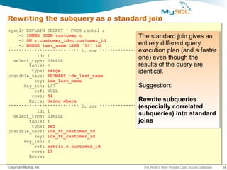 Rewriting the subquery as a standard join
mysql> EXPLAIN SELECT * FROM rental r
    -> INNER JOIN customer c                      The standard join gives an
    -> ON r.customer_id=c.customer_id
    -> WHERE last_name LIKE 'S%' G               entirely different query
                                                  execution plan (and a faster
*************************** 1. row ***************************
           id: 1
  select_type: SIMPLE
                                                  one) even though the
        table: c                                  results of the query are
         type: range                              identical.
possible_keys: PRIMARY,idx_last_name
          key: idx_last_name
      key_len: 137                                Suggestion:
          ref: NULL
         rows: 54
        Extra: Using where                        Rewrite subqueries
*************************** 2. row *************************** correlated
                                                  (especially
           id: 1
  select_type: SIMPLE                             subqueries) into standard
        table: r                                  joins
         type: ref
possible_keys: idx_fk_customer_id
          key: idx_fk_customer_id
      key_len: 2
          ref: sakila.c.customer_id
         rows: 13
        Extra:

Copyright MySQL AB                                The World’s Most Popular Open Source Database   24
 