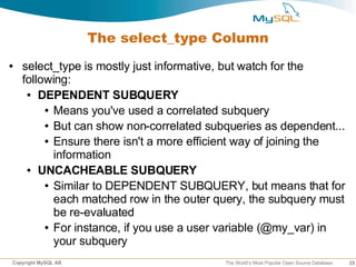 The select_type Column
●   select_type is mostly just informative, but watch for the
    following:
     ● DEPENDENT SUBQUERY

         ● Means you've used a correlated subquery

         ● But can show non-correlated subqueries as dependent...

         ● Ensure there isn't a more efficient way of joining the

           information
     ● UNCACHEABLE SUBQUERY

         ● Similar to DEPENDENT SUBQUERY, but means that for

           each matched row in the outer query, the subquery must
           be re-evaluated
         ● For instance, if you use a user variable (@my_var) in

           your subquery
Copyright MySQL AB                        The World’s Most Popular Open Source Database   25
 