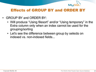 Effects of GROUP BY and ORDER BY
●   GROUP BY and ORDER BY:
    ● Will produce “Using filesort” and/or “Using temporary” in the

      Extra column only when an index cannot be used for the
      grouping/sorting
    ● Let's see the difference between group by selects on

      indexed vs. non-indexed fields...




Copyright MySQL AB                         The World’s Most Popular Open Source Database   26
 