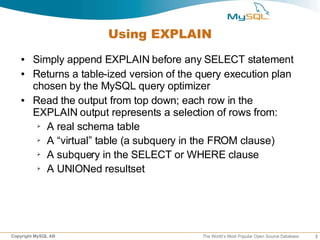 Using EXPLAIN
   ●    Simply append EXPLAIN before any SELECT statement
   ●    Returns a table-ized version of the query execution plan
        chosen by the MySQL query optimizer
   ●    Read the output from top down; each row in the
        EXPLAIN output represents a selection of rows from:
         ➢ A real schema table

         ➢ A “virtual” table (a subquery in the FROM clause)

         ➢ A subquery in the SELECT or WHERE clause

         ➢ A UNIONed resultset




Copyright MySQL AB                          The World’s Most Popular Open Source Database   3
 