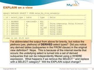 EXPLAIN on a view
mysql> EXPLAIN SELECT * FROM sales_by_film_category;
+----+-------------+------------+--------+---------------------------------+
| id | select_type | table      | type   | Extra                           |
+----+-------------+------------+--------+---------------------------------+
| 1 | PRIMARY      | <derived2> | ALL    |                                 |
| 2 | DERIVED      | c          | ALL    | Using temporary; Using filesort |
| 2 | DERIVED      | fc         | ref    | Using index                     |
| 2 | DERIVED      | f          | eq_ref | Using index                     |
| 2 | DERIVED      | i          | ref    | Using index                     |
| 2 | DERIVED      | r          | ref    | Using index                     |
| 2 | DERIVED      | p          | ref    | Using where                     |
+----+-------------+------------+--------+---------------------------------+
7 rows in set (0.22 sec)

         I've abbreviated the output from above for brevity, but notice the
         plethora (yes, plethora) of DERIVED select types? Did you notice
         any derived tables (subqueries in the FROM clause) in the original
         view definition? Nope. This is because of the internal rewrite that
         occurs; the underlying select is turned into a set of derived
         subqueries that can be independently filtered using a WHERE
         expression. What happens if we remove the SELECT * and replace
         with a SELECT category? Will the EXPLAIN output change?

Copyright MySQL AB                                 The World’s Most Popular Open Source Database   30
 
