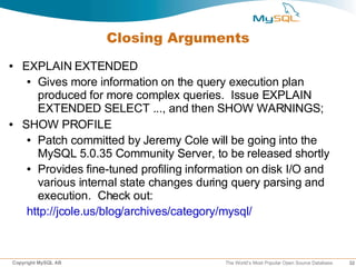 Closing Arguments
●   EXPLAIN EXTENDED
     ● Gives more information on the query execution plan

       produced for more complex queries. Issue EXPLAIN
       EXTENDED SELECT ..., and then SHOW WARNINGS;
●   SHOW PROFILE
     ● Patch committed by Jeremy Cole will be going into the

       MySQL 5.0.35 Community Server, to be released shortly
     ● Provides fine-tuned profiling information on disk I/O and

       various internal state changes during query parsing and
       execution. Check out:
     http://jcole.us/blog/archives/category/mysql/



Copyright MySQL AB                         The World’s Most Popular Open Source Database   32
 