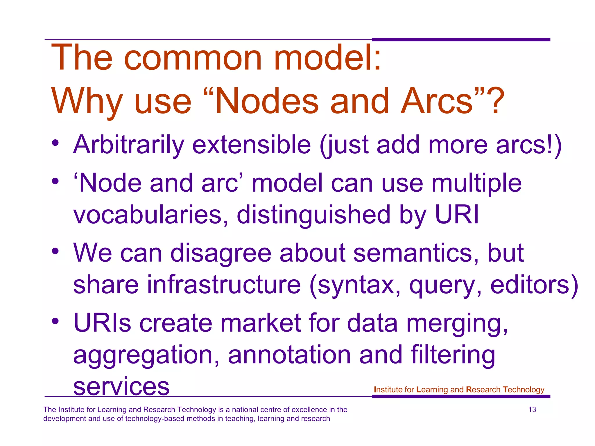 The common model:  Why use “Nodes and Arcs”? Arbitrarily extensible (just add more arcs!) ‘ Node and arc’ model can use multiple vocabularies, distinguished by URI We can disagree about semantics, but share infrastructure (syntax, query, editors) URIs create market for data merging, aggregation, annotation and filtering services 