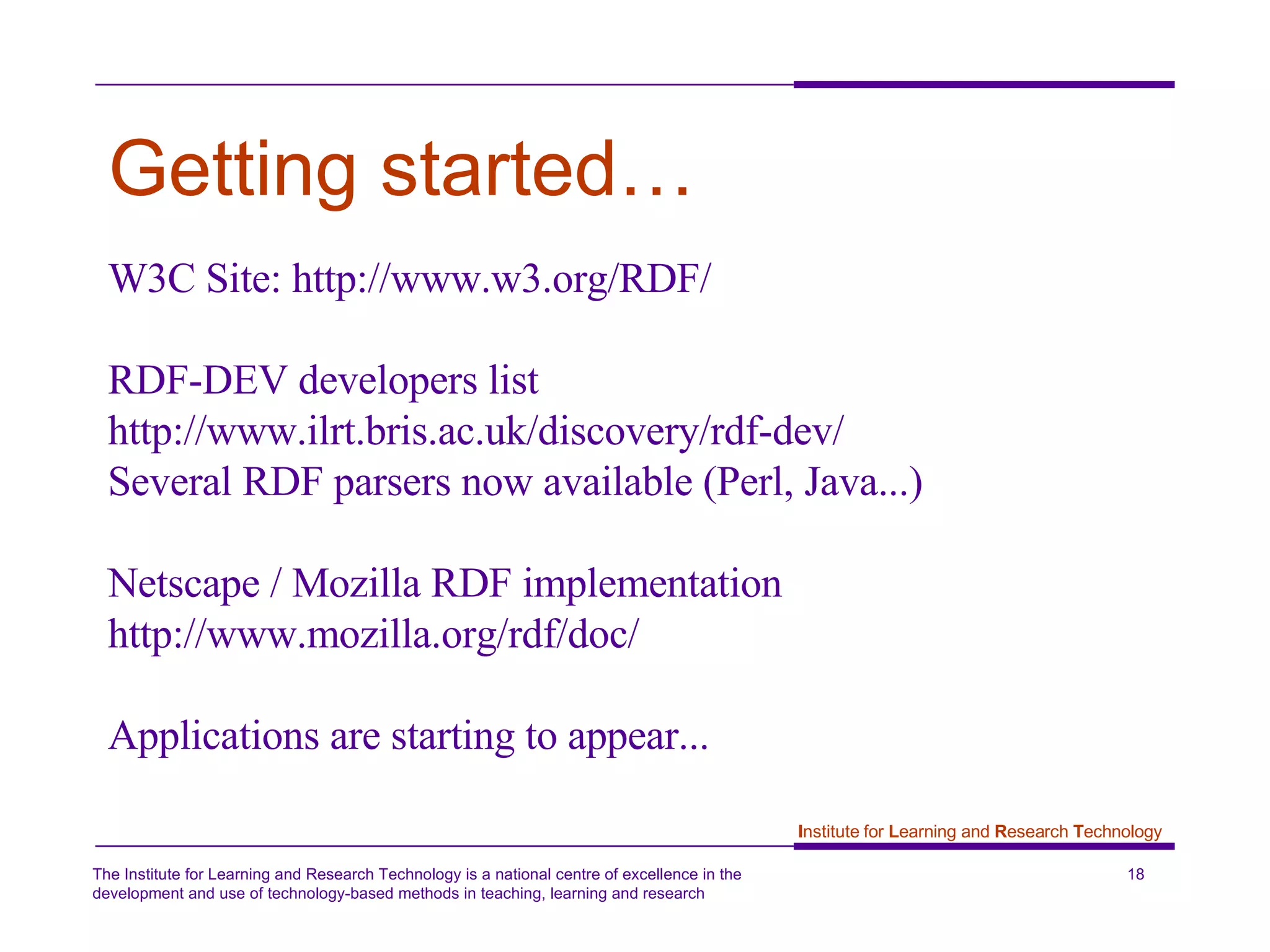 Getting started… W3C Site: http://www.w3.org/RDF/  RDF-DEV developers list http://www.ilrt.bris.ac.uk/discovery/rdf-dev/ Several RDF parsers now available (Perl, Java...) Netscape / Mozilla RDF implementation  http://www.mozilla.org/rdf/doc/ Applications are starting to appear... 