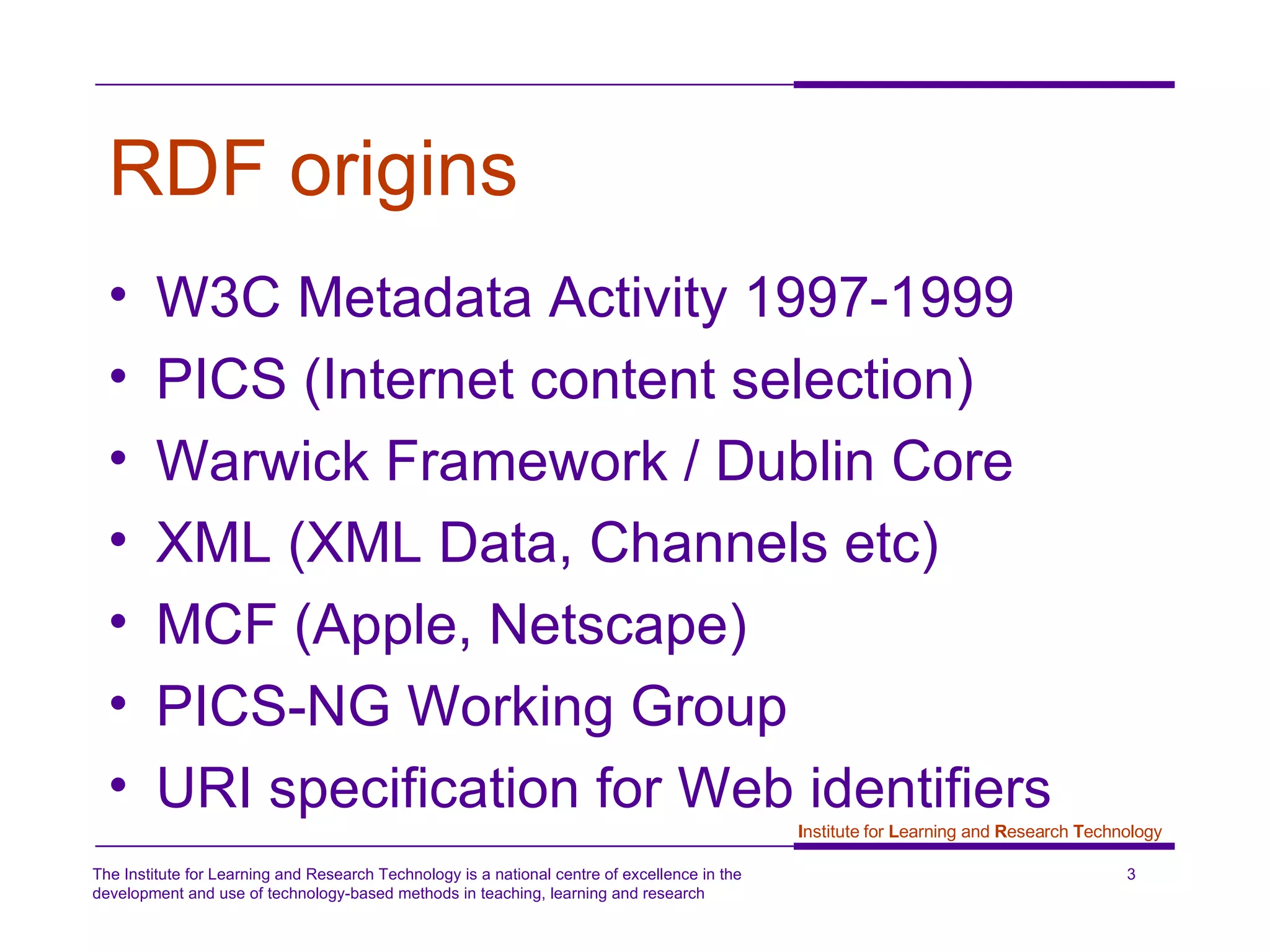 RDF origins W3C Metadata Activity 1997-1999 PICS (Internet content selection) Warwick Framework / Dublin Core XML (XML Data, Channels etc) MCF (Apple, Netscape) PICS-NG Working Group  URI specification for Web identifiers 