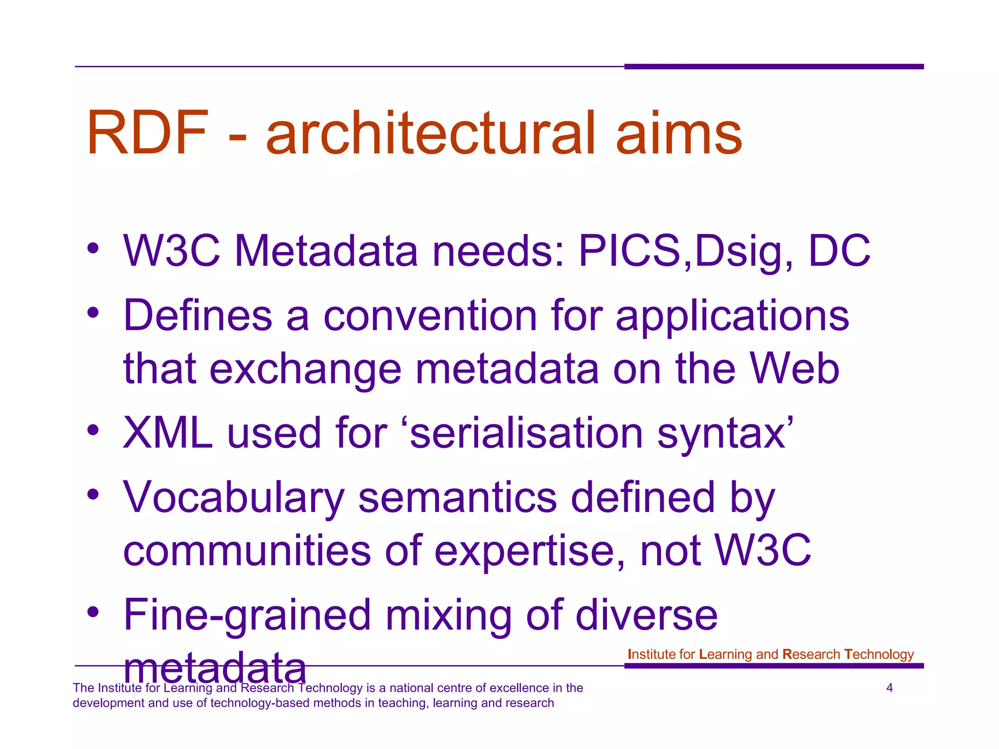 RDF - architectural aims   W3C Metadata needs: PICS,Dsig, DC Defines a convention for applications that exchange metadata on the Web XML used for ‘serialisation syntax’ Vocabulary semantics defined by communities of expertise, not W3C Fine-grained mixing of diverse metadata  