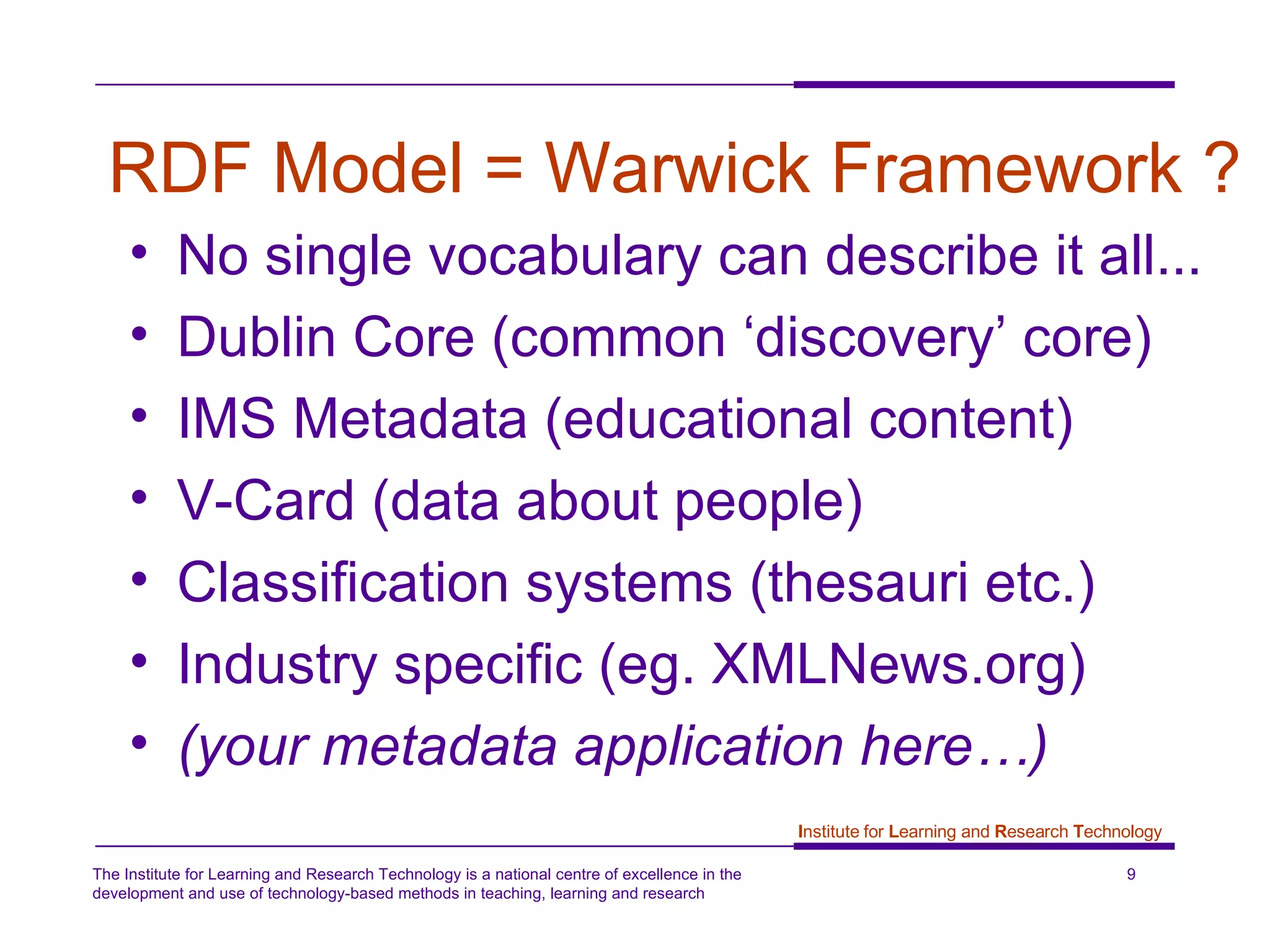RDF Model = Warwick Framework ? No single vocabulary can describe it all... Dublin Core (common ‘discovery’ core) IMS Metadata (educational content) V-Card (data about people) Classification systems (thesauri etc.) Industry specific (eg. XMLNews.org) (your metadata application here…) 