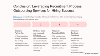 Conclusion: Leveraging Recruitment Process
Outsourcing Services for Hiring Success
RPO services can significantly enhance the efficiency and effectiveness of the recruitment process, helping
businesses attract and retain top talent.
Strategic
Partnership
RPO services offer a
strategic partnership
that can help
businesses achieve
their talent acquisition
goals.
Reduced Costs
and Improved
Efficiency
RPO providers can
help businesses save
on recruitment costs
and improve efficiency
by leveraging their
expertise and
resources.
Access to
Specialized Skills
RPO providers have
access to a wide pool
of talent and can
identify and attract top
candidates for specific
industries or roles.
Enhanced
Candidate
Experience
RPO services can
enhance the
candidate experience
by providing a more
efficient and
transparent
recruitment process.
 