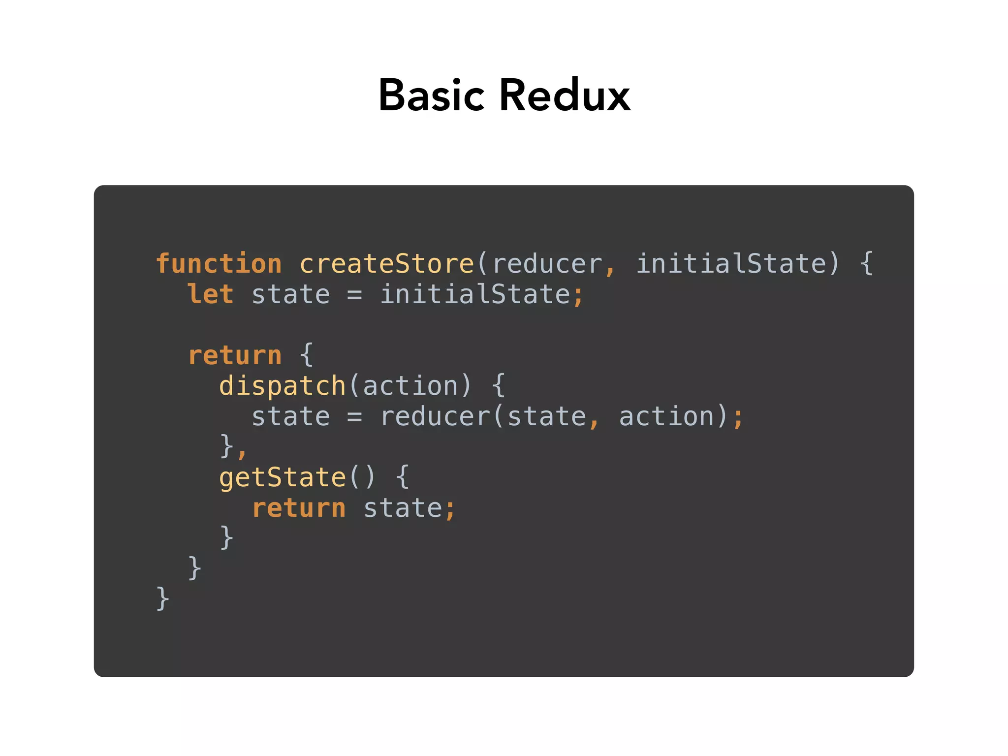 function createStore(reducer, initialState) { 
let state = initialState; 
return { 
dispatch(action) { 
state = reducer(state, action); 
}, 
getState() { 
return state; 
} 
} 
}
Basic Redux
 