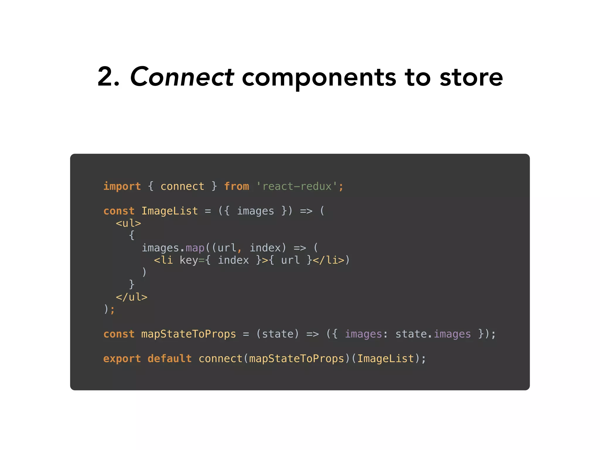 2. Connect components to store
import { connect } from 'react-redux'; 
 
const ImageList = ({ images }) => ( 
<ul> 
{
images.map((url, index) => (
<li key={ index }>{ url }</li>)
)
} 
</ul> 
); 
 
const mapStateToProps = (state) => ({ images: state.images }); 
 
export default connect(mapStateToProps)(ImageList);
 