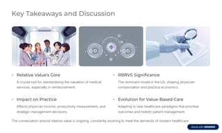 Key Takeaways and Discussion
Relative Value's Core
A crucial tool for standardising the valuation of medical
services, especially in reimbursement.
RBRVS Significance
The dominant model in the US, shaping physician
compensation and practice economics.
Impact on Practice
Affects physician income, productivity measurement, and
strategic management decisions.
Evolution for Value-Based Care
Adapting to new healthcare paradigms that prioritise
outcomes and holistic patient management.
The conversation around relative value is ongoing, constantly evolving to meet the demands of modern healthcare.
 