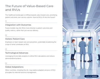 The Future of Value-Based Care
and RVUs
The healthcare landscape is shifting towards value-based care, prioritising
patient outcomes over service volume. How do RVUs fit into this future?
01
Integration with Outcomes
Future models may link RVUs more directly to patient outcomes and
quality metrics, rather than just service delivery.
02
Holistic Patient Care
Emphasis on team-based care and prevention, potentially broadening the
scope of what constitutes an RVU.
03
Technological Advances
Leveraging AI and data analytics to refine RVU calculations and reduce
administrative burdens.
04
Global Adaptations
Other countries, including the UK, may explore adapted versions of RVU
principles for internal resource management.
 