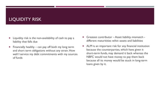 LIQUIDITY RISK
 Liquidity risk is the non-availability of cash to pay a
liability that falls due
 Financially healthy – can pay off both my long term
and short term obligations without any strain. How
well I service my debt commitments with my sources
of funds
 Greatest contributor – Asset liability mismatch -
different maturitities wihin assets and liabilities
 ALM is an important risk for any financial institution
because the counterparties, which have given it
short-term funds, may demand it back whereas the
NBFC would not have money to pay them back
because all its money would be stuck in long-term
loans given by it.
 
