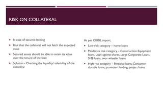 RISK ON COLLATERAL
 In case of secured lending
 Risk that the collateral will not fetch the expected
value
 Secured assets should be able to retain its value
over the tenure of the loan
 Solution - Checking the liquidity/ saleability of the
collateral
As per CRISIL report,
 Low risk category – home loans
 Moderate risk category – Construction Equipment
loans, Loan against shares, Large Corporate Loans,
SME loans, two- wheeler loans
 High risk category – Personal loans, Consumer
durable loans, promoter funding, project loans
 